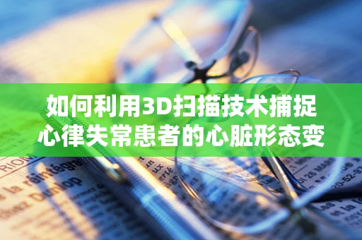 如何利用3D扫描技术捕捉心律失常患者的心脏形态变化？