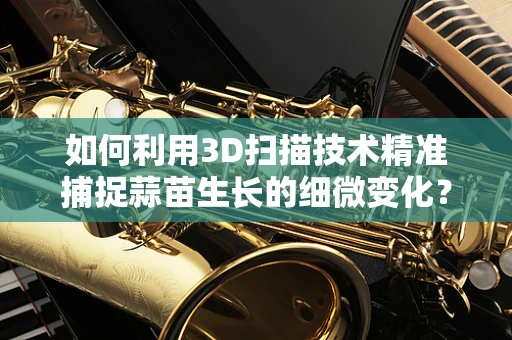 如何利用3D扫描技术精准捕捉蒜苗生长的细微变化？
