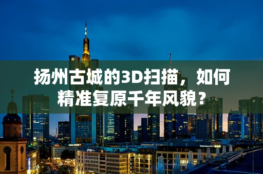 扬州古城的3D扫描，如何精准复原千年风貌？