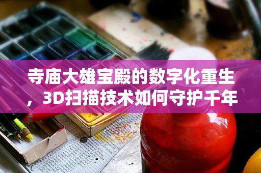 寺庙大雄宝殿的数字化重生，3D扫描技术如何守护千年古迹？