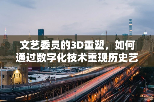文艺委员的3D重塑，如何通过数字化技术重现历史艺术品的魅力？