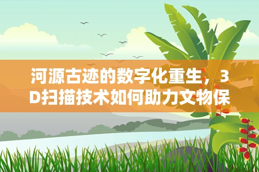 河源古迹的数字化重生，3D扫描技术如何助力文物保护？