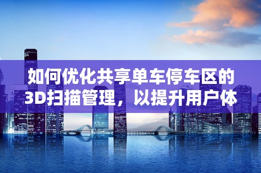 如何优化共享单车停车区的3D扫描管理，以提升用户体验？