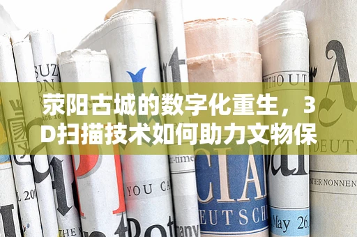 荥阳古城的数字化重生，3D扫描技术如何助力文物保护？