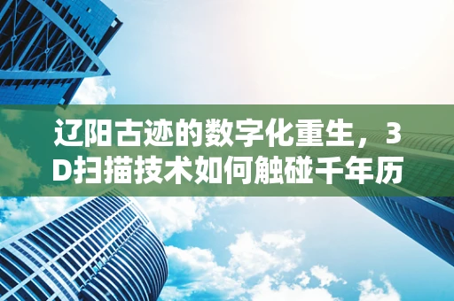 辽阳古迹的数字化重生，3D扫描技术如何触碰千年历史？