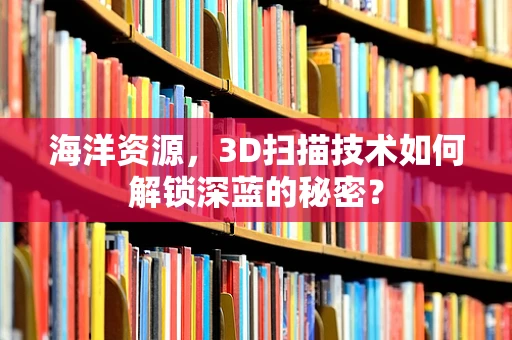 海洋资源，3D扫描技术如何解锁深蓝的秘密？