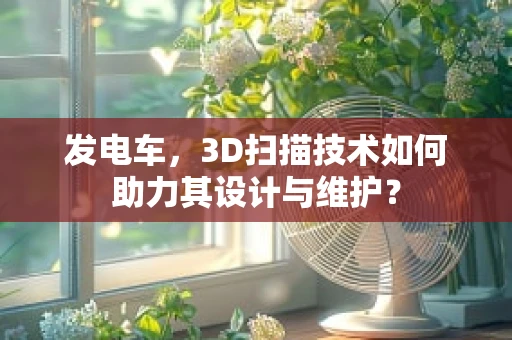 发电车，3D扫描技术如何助力其设计与维护？