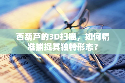 西葫芦的3D扫描，如何精准捕捉其独特形态？