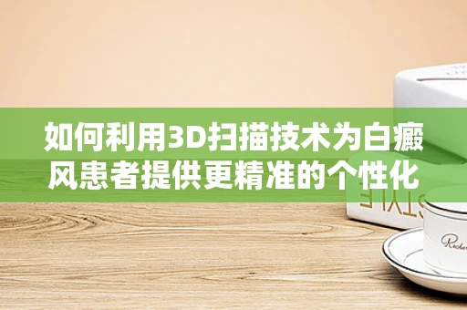 如何利用3D扫描技术为白癜风患者提供更精准的个性化治疗？
