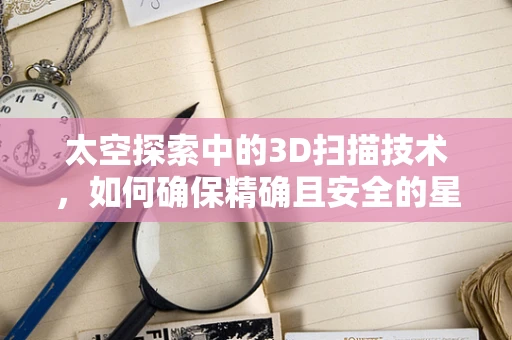 太空探索中的3D扫描技术，如何确保精确且安全的星际航行？