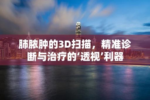 肺脓肿的3D扫描，精准诊断与治疗的‘透视’利器
