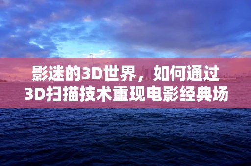 影迷的3D世界，如何通过3D扫描技术重现电影经典场景？