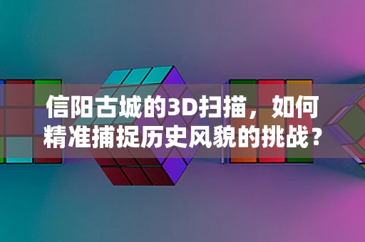 信阳古城的3D扫描，如何精准捕捉历史风貌的挑战？