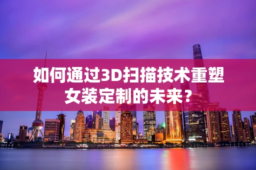 如何通过3D扫描技术重塑女装定制的未来？