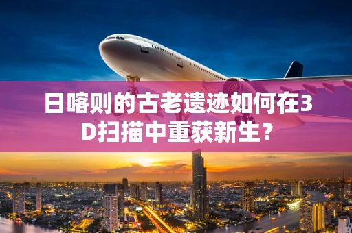 日喀则的古老遗迹如何在3D扫描中重获新生？