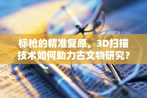 标枪的精准复原，3D扫描技术如何助力古文物研究？