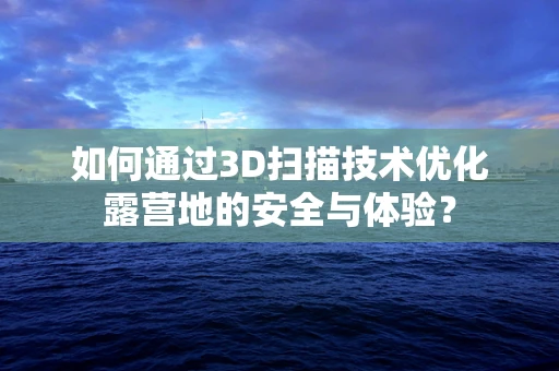 如何通过3D扫描技术优化露营地的安全与体验？
