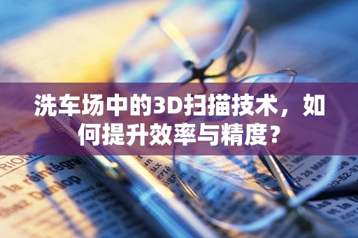 洗车场中的3D扫描技术，如何提升效率与精度？