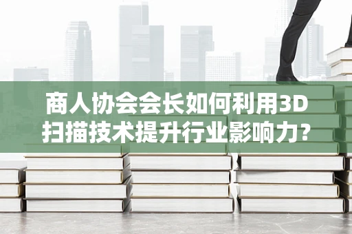 商人协会会长如何利用3D扫描技术提升行业影响力？