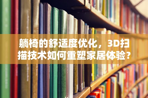 躺椅的舒适度优化，3D扫描技术如何重塑家居体验？
