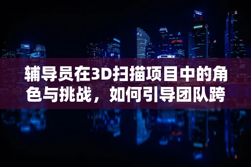辅导员在3D扫描项目中的角色与挑战，如何引导团队跨越技术障碍？