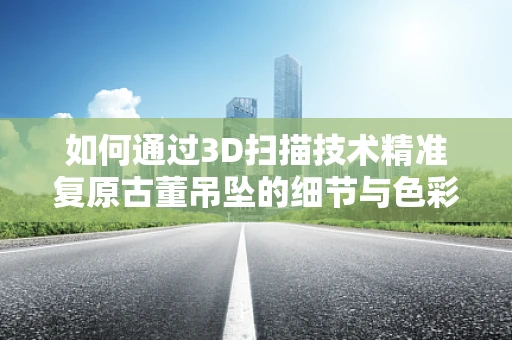 如何通过3D扫描技术精准复原古董吊坠的细节与色彩？