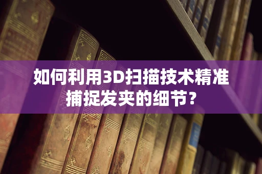如何利用3D扫描技术精准捕捉发夹的细节？