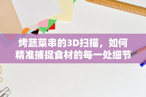 烤蔬菜串的3D扫描，如何精准捕捉食材的每一处细节？