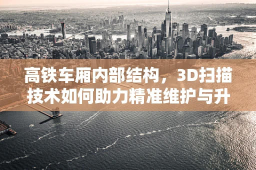 高铁车厢内部结构，3D扫描技术如何助力精准维护与升级？
