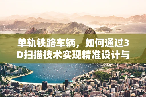 单轨铁路车辆，如何通过3D扫描技术实现精准设计与制造？