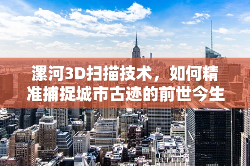 漯河3D扫描技术，如何精准捕捉城市古迹的前世今生？