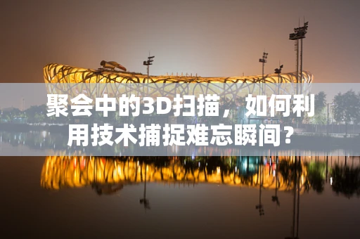 聚会中的3D扫描，如何利用技术捕捉难忘瞬间？