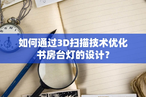 如何通过3D扫描技术优化书房台灯的设计？
