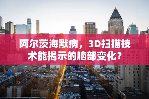 阿尔茨海默病，3D扫描技术能揭示的脑部变化？