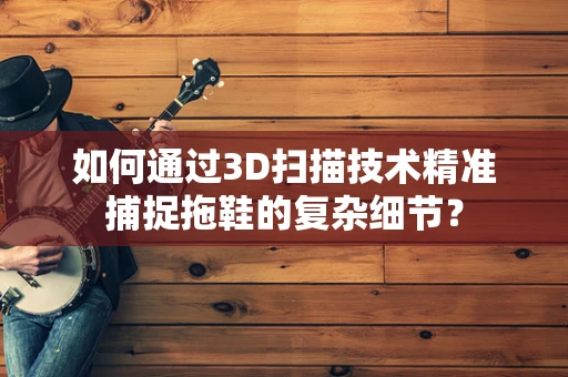 如何通过3D扫描技术精准捕捉拖鞋的复杂细节？