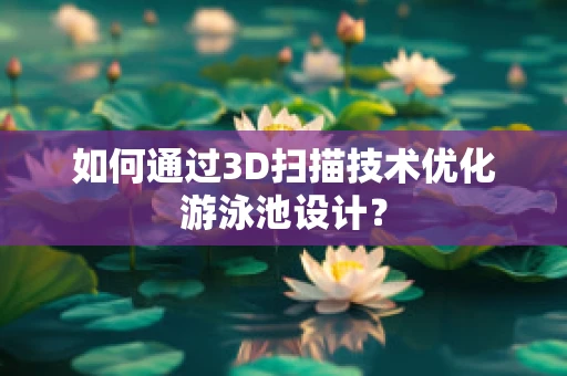 如何通过3D扫描技术优化游泳池设计？