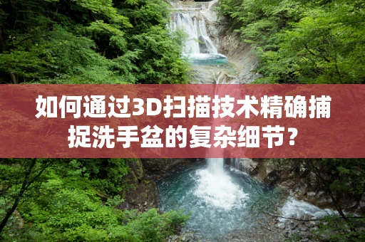 如何通过3D扫描技术精确捕捉洗手盆的复杂细节？