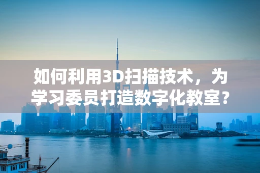 如何利用3D扫描技术，为学习委员打造数字化教室？