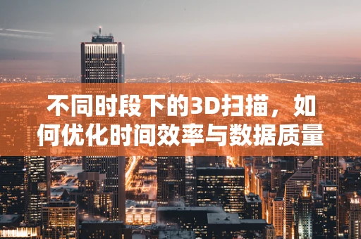 不同时段下的3D扫描，如何优化时间效率与数据质量？