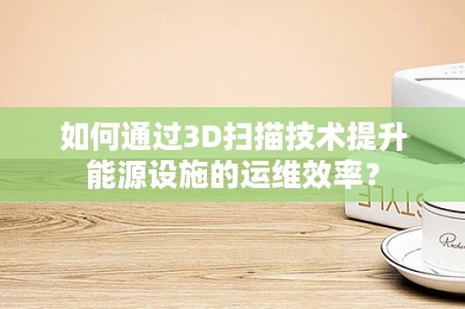 如何通过3D扫描技术提升能源设施的运维效率？