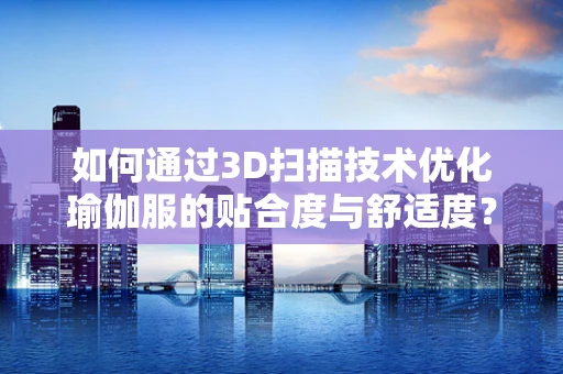 如何通过3D扫描技术优化瑜伽服的贴合度与舒适度？