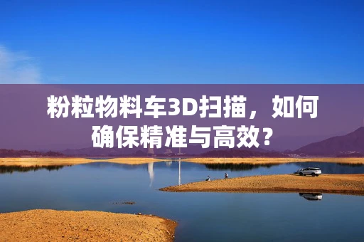 粉粒物料车3D扫描，如何确保精准与高效？