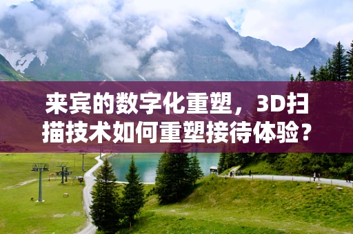 来宾的数字化重塑，3D扫描技术如何重塑接待体验？