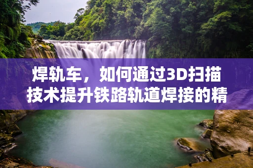 焊轨车，如何通过3D扫描技术提升铁路轨道焊接的精度与效率？