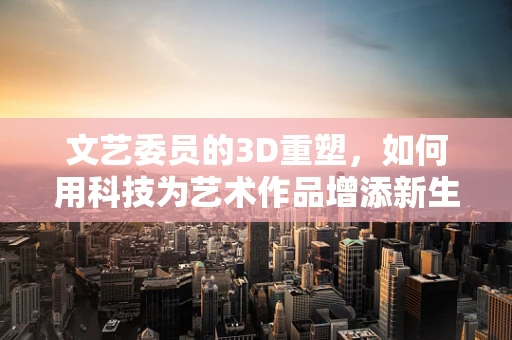 文艺委员的3D重塑，如何用科技为艺术作品增添新生命？