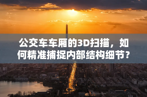公交车车厢的3D扫描，如何精准捕捉内部结构细节？