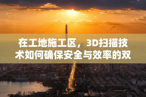 在工地施工区，3D扫描技术如何确保安全与效率的双重提升？