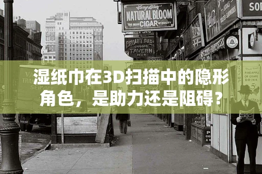 湿纸巾在3D扫描中的隐形角色，是助力还是阻碍？