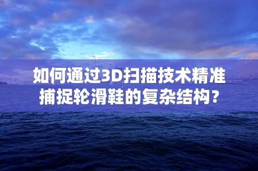 如何通过3D扫描技术精准捕捉轮滑鞋的复杂结构？