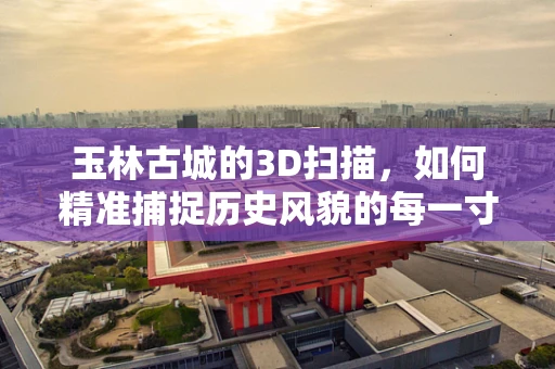 玉林古城的3D扫描，如何精准捕捉历史风貌的每一寸细节？